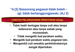 “4.(2) Seseorang pegawai tidak boleh -
(g) tidak bertanggungjawab; (AJ 2)
CONTOH PELANGGARAN PERATURAN 4(2)(g)
• Tidak hadir bertugas tanpa cuti atau tanpa
kebenaran atau tanpa sebab yang
munasabah.
• Tidak mengetik kad perakam waktu.
• Mengetik kad perakam waktu pegawai lain.
• Mengambil cuti sewaktu perkhidmatannya
sangat diperlukan.
 