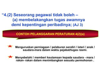 CONTOH PELANGGARAN PERATURAN 4(2)(a)
“4.(2) Seseorang pegawai tidak boleh –
(a) membelakangkan tugas awamnya
demi kepentingan peribadinya; (AJ 3)
Menguruskan perniagaan / pelaburan sendiri / isteri / anak /
saudara-mara dalam waktu pejabat/tugas rasmi.
Menyebelahi / memberi keutamaan kepada saudara - mara /
rakan- rakan dalam menimbangkan sesuatu permohonan .
 