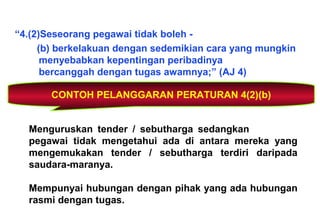 “4.(2)Seseorang pegawai tidak boleh -
(b) berkelakuan dengan sedemikian cara yang mungkin
menyebabkan kepentingan peribadinya
bercanggah dengan tugas awamnya;” (AJ 4)
CONTOH PELANGGARAN PERATURAN 4(2)(b)
Menguruskan tender / sebutharga sedangkan
pegawai tidak mengetahui ada di antara mereka yang
mengemukakan tender / sebutharga terdiri daripada
saudara-maranya.
Mempunyai hubungan dengan pihak yang ada hubungan
rasmi dengan tugas.
 