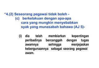 “4.(2) Seseorang pegawai tidak boleh -
(c) berkelakuan dengan apa-apa
cara yang mungkin menyebabkan
syak yang munasabah bahawa (AJ 5)-
(i) dia telah membiarkan kepentingan
peribadinya bercanggah dengan tugas
awamnya sehingga menjejaskan
kebergunaannya sebagai seorang pegawai
awam.
 