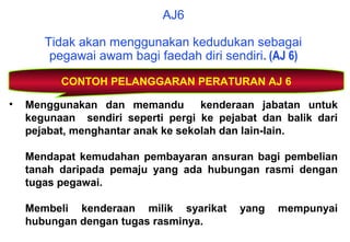 • Menggunakan dan memandu kenderaan jabatan untuk
kegunaan sendiri seperti pergi ke pejabat dan balik dari
pejabat, menghantar anak ke sekolah dan lain-lain.
Mendapat kemudahan pembayaran ansuran bagi pembelian
tanah daripada pemaju yang ada hubungan rasmi dengan
tugas pegawai.
Membeli kenderaan milik syarikat yang mempunyai
hubungan dengan tugas rasminya.
CONTOH PELANGGARAN PERATURAN AJ 6
AJ6
Tidak akan menggunakan kedudukan sebagai
pegawai awam bagi faedah diri sendiri. (AJ 6)
 