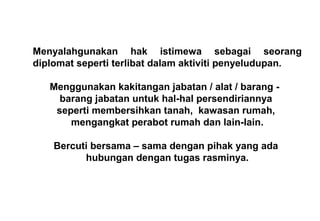 Menyalahgunakan hak istimewa sebagai seorang
diplomat seperti terlibat dalam aktiviti penyeludupan.
Menggunakan kakitangan jabatan / alat / barang -
barang jabatan untuk hal-hal persendiriannya
seperti membersihkan tanah, kawasan rumah,
mengangkat perabot rumah dan lain-lain.
Bercuti bersama – sama dengan pihak yang ada
hubungan dengan tugas rasminya.
 