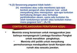 “4.(2) Seseorang pegawai tidak boleh -
(h) membawa atau cuba membawa apa-apa
bentuk pengaruh atau tekanan luar untuk
menyokong atau memajukan apa-apa tuntutan
berhubung dengan atau terhadap
perkhidmatan awam, sama ada tuntutan itu
ialah tuntutannya sendiri atau tuntutan mana-
mana pegawai lain”; (AJ 8)
CONTOH PELANGGARAN PERATURAN 4(2)(h)
• Meminta orang kenamaan untuk menggunakan jasa
baiknya mempengaruhi Lembaga Kenaikan Pangkat
untuk menaikkan pangkatnya.
• Meminta ahli politik untuk menyokong
permohonannya mendapatkan tanah Kerajaan atau
rumah atau sesuatu jawatan.
 