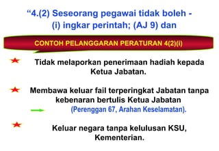 “4.(2) Seseorang pegawai tidak boleh -
(i) ingkar perintah; (AJ 9) dan
CONTOH PELANGGARAN PERATURAN 4(2)(i)
Tidak melaporkan penerimaan hadiah kepada
Ketua Jabatan.
Membawa keluar fail terperingkat Jabatan tanpa
kebenaran bertulis Ketua Jabatan
(Perenggan 67, Arahan Keselamatan).
Keluar negara tanpa kelulusan KSU,
Kementerian.
 