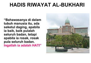 HADIS RIWAYAT AL-BUKHARI
“Bahawasanya di dalam
tubuh manusia itu, ada
seketul daging, apabila
ia baik, baik pulalah
seluruh badan, tetapi
apabila ia rosak, rosak
pula seluruh badan.
Ingatlah ia adalah HATI”
 