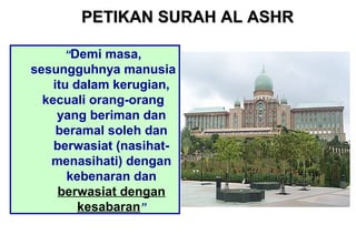 “Demi masa,
sesungguhnya manusia
itu dalam kerugian,
kecuali orang-orang
yang beriman dan
beramal soleh dan
berwasiat (nasihat-
menasihati) dengan
kebenaran dan
berwasiat dengan
kesabaran”
PETIKAN SURAH AL ASHRPETIKAN SURAH AL ASHR
 