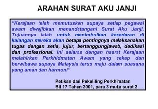 ARAHAN SURAT AKU JANJI
“Kerajaan telah memutuskan supaya setiap pegawai
awam diwajibkan menandatangani Surat Aku Janji.
Tujuannya ialah untuk menimbulkan kesedaran di
kalangan mereka akan betapa pentingnya melaksanakan
tugas dengan setia, jujur, bertanggungjawab, dedikasi
dan professional. Ini selaras dengan hasrat Kerajaan
melahirkan Perkhidmatan Awam yang cekap dan
berwibawa supaya Malaysia terus maju dalam suasana
yang aman dan harmoni”
Petikan dari Pekeliling Perkhimatan
Bil 17 Tahun 2001, para 3 muka surat 2
 