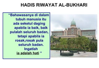 “Bahawasanya di dalam
tubuh manusia itu
ada seketul daging
apabila ia baik, baik
pulalah seluruh badan,
tetapi apabila ia
rosak,rosak pula
seluruh badan.
Ingatlah
ia adalah hati ”
HADIS RIWAYAT AL-BUKHARI
 