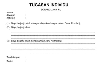 BORANG JANJI KU
Nama :
Jawatan :
Jabatan :
(1) Saya berjanji untuk mengamalkan kandungan dalam Surat Aku Janji.
(2) Saya berjanji akan:
--------------------------------------------------------------------------------------------------------------
--------------------------------------------------------------------------------------------------------------
--------------------------------------------------------------------------------------------------------------
(3) Saya berjanji akan mengukuhkan Janji Ku Melalui:
--------------------------------------------------------------------------------------------------------------
--------------------------------------------------------------------------------------------------------------
--------------------------------------------------------------------------------------------------------------
Tandatangan :
Tarikh :
TUGASAN INDIVIDU
 
