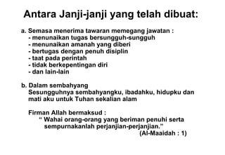 Antara Janji-janji yang telah dibuat:
• a. Semasa menerima tawaran memegang jawatan :
- menunaikan tugas bersungguh-sungguh
- menunaikan amanah yang diberi
- bertugas dengan penuh disiplin
- taat pada perintah
- tidak berkepentingan diri
- dan lain-lain
b. Dalam sembahyang
Sesungguhnya sembahyangku, ibadahku, hidupku dan
mati aku untuk Tuhan sekalian alam
Firman Allah bermaksud :
“ Wahai orang-orang yang beriman penuhi serta
sempurnakanlah perjanjian-perjanjian.”
(Al-Maaidah : 1)
 