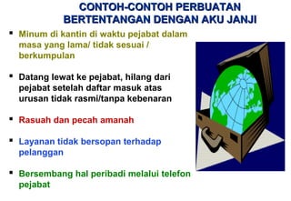 CONTOH-CONTOH PERBUATANCONTOH-CONTOH PERBUATAN
BERTENTANGAN DENGAN AKU JANJIBERTENTANGAN DENGAN AKU JANJI
 Minum di kantin di waktu pejabat dalam
masa yang lama/ tidak sesuai /
berkumpulan
 Datang lewat ke pejabat, hilang dari
pejabat setelah daftar masuk atas
urusan tidak rasmi/tanpa kebenaran
 Rasuah dan pecah amanah
 Layanan tidak bersopan terhadap
pelanggan
 Bersembang hal peribadi melalui telefon
pejabat
 