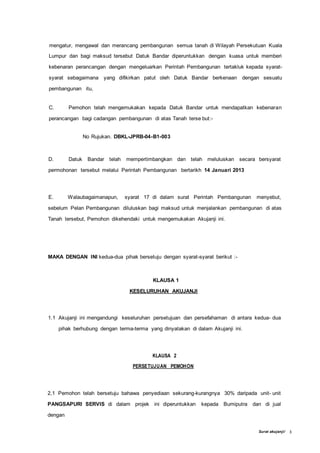 Surat akujanji/ 3
mengatur, mengawal dan merancang pembangunan semua tanah di Wilayah Persekutuan Kuala
Lumpur dan bagi maksud tersebut Datuk Bandar diperuntukkan dengan kuasa untuk memberi
kebenaran perancangan dengan mengeluarkan Perintah Pembangunan tertakluk kepada syarat-
syarat sebagaimana yang difikirkan patut oleh Datuk Bandar berkenaan dengan sesuatu
pembangunan itu,
C. Pemohon telah mengemukakan kepada Datuk Bandar untuk mendapatkan kebenaran
perancangan bagi cadangan pembangunan di atas Tanah terse but:-
No Rujukan. DBKL-JPRB-04-B1-003
D. Datuk Bandar telah mempertimbangkan dan telah meluluskan secara bersyarat
permohonan tersebut melalui Perintah Pembangunan bertarikh 14 Januari 2013
E. Walaubagaimanapun, syarat 17 di dalam surat Perintah Pembangunan menyebut,
sebelum Pelan Pembangunan diluluskan bagi maksud untuk menjalankan pembangunan di atas
Tanah tersebut, Pemohon dikehendaki untuk mengemukakan Akujanji ini.
MAKA DENGAN INI kedua-dua pihak bersetuju dengan syarat-syarat berikut :-
KLAUSA 1
KESELURUHAN AKUJANJI
1.1 Akujanji ini mengandungi keseluruhan persetujuan dan persefahaman di antara kedua- dua
pihak berhubung dengan terma-terma yang dinyatakan di dalam Akujanji ini.
KLAUSA 2
PERSETUJUAN PEMOHON
2,1 Pemohon telah bersetuju bahawa penyediaan sekurang-kurangnya 30% daripada unit- unit
PANGSAPURI SERVIS di dalam projek ini diperuntukkan kepada Bumiputra dan di jual
dengan
 