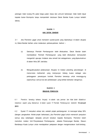 Surat akujanji/ 4
potongan tidak kurang 5% pada harga jualan biasa dan unit-unit berkenaan tidak boleh dijual
kepada bukan Bumiputra tanpa memperolehi kelulusan Datuk Bandar Kuala Lumpur terlebih
dahulu.
KLAUSA 3
HAK DATUK BANDAR
3.1 Jika Pemohon gagal untuk mematuhi syarat-syarat yang dipersetujui di dalam akujanji
ini, Datuk Bandar berhak untuk melakukan perkara-perkara berikut :-
(a) Sekiranya Perintah Pembangunan telah dikeluarkan, Datuk Bandar boleh
membatalkan Perintah Pembangunan yang telah dikeluarkan termasuklah
mengambil apa-apa tindakan atau remedi lain sebagaimana yang diperuntukkan
di dalam Akta 267; dan/atau
(b) Menguatkuasakan pelaksanaan Akujanji ini melalui presiding perundangan di
mana-mana mahkamah yang mempunyai bidang kuasa sebagai satu
perlanggaran persetujuan kontrak. Pemohon bersetuju untuk menanggung
sepenuhnya semua kos dan perbelanjaan yang terlibat berkaitan dengannya.
KLAUSA 4
OBLIGASI PEMOH ON
4.1 Pemohon bersetuju bahawa Akujanji ini adalah satu jaminan dan tidak boleh dibatalka n
melainkan seperti yang dibenarkan di dalam syarat 17 Perintah Pembangunan bertarikh 14 Januari
2013
4.2 Syarat 17 menyebut antara lain, setelah projek pembangunan ini mencapai tahap 50%
(dengan pengesahan Akitek projek berkenaan), jika Pemohon gaga I untuk memenuhi penjualan
semua atau sebahagian daripada unit-unit tersebut kepada Bumiputra, Pemohon boleh
memohon melalui Unit Penyelarasan Pembangunan, Jabatan Perancangan Bandar, Dewan
Bandaraya Kuala Lumpur untuk mendapatkan pelepasan dengan mengemukakan bukti tentang
 