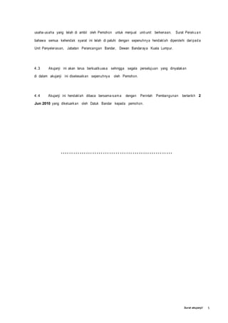 Surat akujanji/ 5
usaha-usaha yang telah di ambil oleh Pemohon untuk menjual unit-unit berkenaan. Surat Peraku a n
bahawa semua kehendak syarat ini telah di patuhi dengan sepenuhnya hendaklah diperolehi daripad a
Unit Penyelerasan, Jabatan Perancangan Bandar, Dewan Bandaraya Kuala Lumpur.
4.3 Akujanji ini akan terus berkuatkuasa sehingga segala persetujuan yang dinyatakan
di dalam akujanji ini diselesaikan sepenuhnya oleh Pemohon.
4.4 Akujanji ini hendaklah dibaca bersama-sam a dengan Perintah Pembangunan bertarikh 2
Jun 2010 yang dikeluarkan oleh Datuk Bandar kepada pemohon.
***
 