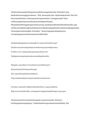 Akuberusahamengobroldengannyasambilmenungguhujanreda. Diaterdiam lama
danakudiammenunggujawabannya. “Kak, akumaujadi pilot, tapiakutidaksekolah. Kata Om
Haryosekolahitudosa, katanyapunyakeinginanituhina. Emanggituyakak? Kata
omHaryojugakalopemerintahanitumiskindanpenebarjanji.
Masakakakudibilanggabergunauntukcariuang, danakupernahhampirdibuatbutamataku agar
omHaryomendapatuangbanyakdaripemerintahtapiitudigagalkankarenadiatertangkapperjudian.
Akumengamensekarangkak, bisamakan.” akutercengangmendengarkannya,
ceritapanjangitumembuatsesuatuterbesitdibenakku

Lihatkahengkaupadasesosokanakkecil yang berdiridiseberang?
Selalutersenyumwalaupunhanyasekedarmenyanyiuntukperutnya
Terlihat ceria walaupunharapannyaperlahansirna
Takdapatmenatapmimpinyakarenatakdapatkeadilan

Mengapa yang dibesar-besarkanternyatatakberguna?
Hanyabualanseberkaspenuhisijanji
Jika yang diharapkanhanyalahpalsu
Yang untukmendapatsesuapnasisajaharusberpanasan

Nyatanya yang didoronghanyalahrakyatbesar yang penuhdusta
Rakyat kecilseolahterlihat, memangseberangjalanadalahtempat yang tepat

Akuselesaimenuliscoretankutentanganak yang kutemuitadi. Hmmmm,
kasihanjugasihmengingatnya. Tapidaridiaakumengertiapaitumanfaathidup. Dan

 