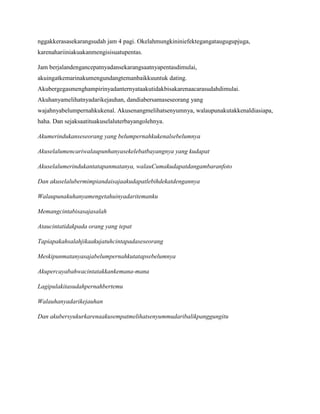 nggakkerasasekarangsudah jam 4 pagi. Okelahmungkininiefektegangataugugupjuga,
karenahariiniakuakanmengisisuatupentas.
Jam berjalandengancepatnyadansekarangsaatnyapentasdimulai,
akuingatkemarinakumengundangtemanbaikkuuntuk dating.
Akubergegasmenghampirinyadanternyataakutidakbisakarenaacarasudahdimulai.
Akuhanyamelihatnyadarikejauhan, dandiabersamaseseorang yang
wajahnyabelumpernahkukenal. Akusenangmelihatsenyumnya, walaupunakutakkenaldiasiapa,
haha. Dan sejaksaatituakuselaluterbayangolehnya.
Akumerindukanseseorang yang belumpernahkukenalsebelumnya
Akuselalumencariwalaupunhanyasekelebatbayangnya yang kudapat
Akuselalumerindukantatapanmatanya, walauCumakudapatdangambaranfoto
Dan akuselalubermimpiandaisajaakudapatlebihdekatdengannya
Walaupunakuhanyamengetahuinyadaritemanku
Memangcintabisasajasalah
Ataucintatidakpada orang yang tepat
Tapiapakahsalahjikaakujatuhcintapadaseseorang
Meskipunmatanyasajabelumpernahkutatapsebelumnya
Akupercayabahwacintatakkankemana-mana
Lagipulakitasudahpernahbertemu
Walauhanyadarikejauhan
Dan akubersyukurkarenaakusempatmelihatsenyummudaribalikpanggungitu

 