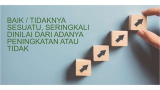 BAIK / TIDAKNYA
SESUATU, SERINGKALI
DINILAI DARI ADANYA
PENINGKATAN ATAU
TIDAK
 