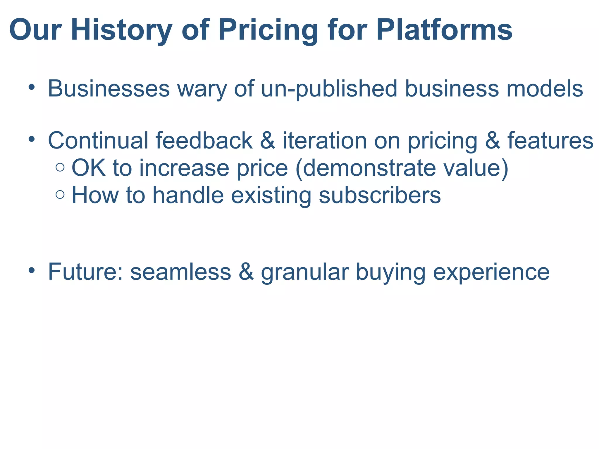 Our History of Pricing for Platforms
• Businesses wary of un-published business models
• Continual feedback & iteration on pricing & features
o OK to increase price (demonstrate value)
o How to handle existing subscribers
• Future: seamless & granular buying experience
 