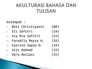 Kelompok :
1. Beti Christiyanti (09)
2. Eli Safitri (14)
3. Eva Ria Safitri (15)
4. Faradila Meyza A. (16)
5. Kairina Sapna D. (19)
6. Siti Rohmah (33)
7. Vera Meilani (35)
 