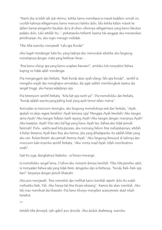 “Nanti jika ia telah sah jadi istrimu, ketika kamu membawa ia masuk kedalam rumah ini,
cucilah kakinya sebagaimana kamu mencuci kakiku dulu, lalu ketika kalian masuk ke
dalam kamar pengantin bacakan do’a di ubun-ubunnya sebagaimana yang kamu lakukan
padaku dulu. Lalu setelah itu..”, perkataanku terhenti karena tak sanggup aku meneruskan
pembicaraan itu, aku ingin menagis meledak.
Tiba-tiba suamiku menjawab “Lalu apa Bunda?”
Aku kaget mendengar kata itu, yang tadinya aku menunduk seketika aku langsung
menatapnya dengan mata yang berbinar-binar…
“Bisa kamu ulangi apa yang kamu ucapkan barusan?”, pintaku tuk menyakini bahwa
kuping ini tidak salah mendengar.
Dia mengangguk dan berkata, ”Baik bunda akan ayah ulangi, lalu apa bunda?”, sambil ia
mengelus wajah dan menghapus airmataku, dia agak sedikit membungkuk karena dia
sangat tinggi, aku hanya sedadanya saja.
Dia tersenyum sambil berkata, ”Kita liat saja nanti ya!”. Dia memelukku dan berkata,
“bunda adalah wanita yang paling kuat yang ayah temui selain mama”.
Kemudian ia mencium keningku, aku langsung memeluknya erat dan berkata, “Ayah,
apakah ini akan segera berakhir? Ayah kemana saja? Mengapa Ayah berubah? Aku kangen
sama Ayah? Aku kangen belaian kasih sayang Ayah? Aku kangen dengan manjanya Ayah?
Aku kesepian Ayah? Dan satu hal lagi yang harus Ayah tau, bahwa aku tidak pernah
berzinah! Dulu.. waktu awal kita pacaran, aku memang belum bisa melupakannya, setelah
4 bulan bersama Ayah baru bisa aku terima, jika yang dihadapanku itu adalah lelaki yang
aku cari. Bukan berarti aku pernah berzina Ayah.” Aku langsung bersujud di kakinya dan
muncium kaki imamku sambil berkata, ”Aku minta maaf Ayah, telah membuatmu
susah”.
Saat itu juga, diangkatnya badanku.. ia hanya menangis.
Ia memelukku sangat lama, 2 tahun aku menanti dirinya kembali. Tiba-tiba perutku sakit,
ia menyadari bahwa ada yang tidak beres denganku dan ia bertanya, ”bunda baik-baik saja
kan?” tanyanya dengan penuh khawatir.
Aku pun menjawab, “bisa memeluk dan melihat kamu kembali seperti dulu itu sudah
mebuatku baik, Yah. Aku hanya tak bisa bicara sekarang“. Karena dia akan menikah. Aku
tak mau membuat dia khawatir. Dia harus khusyu menjalani acara prosesi akad nikah
tersebut.
***
Setelah tiba dimasjid, ijab-qabul pun dimulai. Aku duduk diseberang suamiku.
 