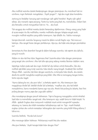 Aku melihat suamiku duduk berdampingan dengan perempuan itu, membuat hati ini
cemburu, ingin berteriak mengatakan, “Ayah jangan!!”, tapi aku ingat akan kondisiku.
Jantung ini berdebar kencang saat mendengar ijab-qabul tersebut. Begitu ijab-qabul
selesai, aku menarik napas panjang. Tante Lia, tante yang baik itu, memelukku. Dalam hati
aku berusaha untuk menguatkan hati ini. Ya… aku kuat.
Tak sanggup aku melihat mereka duduk bersanding dipelaminan. Orang-orang yang hadir
di acara resepsi itu iba melihatku, mereka melihatku dengan tatapan sangat aneh,
mungkin melihat wajahku yang selalu tersenyum, tapi dibalik itu.. hatiku menangis.
Sampai dirumah, suamiku langsung masuk ke dalam rumah begitu saja. Tak mencuci
kakinya. Aku sangat heran dengan perilakunya. Apa iya, dia tidak suka dengan pernikahan
ini?
Sementara itu Desi disambut hangat di dalam keluarga suamiku, tak seperti aku dahulu,
yang di musuhi.
Malam ini aku tak bisa tidur, bagaimana bisa? Suamiku akan tidur dengan perempuan
yang sangat aku cemburui. Aku tak tahu apa yang sedang mereka lakukan didalam sana.
Sepertiga malam pada saat aku ingin sholat lail aku keluar untuk berwudhu, lalu aku
melihat ada lelaki yang mirip suamiku tidur disofa ruang tengah. Kudekati lalu kulihat.
Masya Allah.. suamiku tak tidur dengan wanita itu, ia ternyata tidur disofa, aku duduk
disofa itu sambil menghelus wajahnya yang lelah, tiba-tiba ia memegang tangan kiriku,
tentu saja aku kaget.
“Kamu datang ke sini, aku pun tahu”, ia berkata seperti itu. Aku tersenyum dan
megajaknya sholat lail. Setelah sholat lail ia berkata, “maafkan aku, aku tak boleh
menyakitimu, kamu menderita karena ego nya aku. Besok kita pulang ke Jakarta, biar Desi
pulang dengan mama, papa dan juga adik-adikku”
Aku menatapnya dengan penuh keheranan. Tapi ia langsung mengajakku untuk istirahat.
Saat tidur ia memelukku sangat erat. Aku tersenyum saja, sudah lama ini tidak terjadi. Ya
Allah.. apakah Engkau akan menyuruh malaikat maut untuk mengambil nyawaku
sekarang ini, karena aku telah merasakan kehadirannya saat ini. Tapi.. masih bisakah
engkau ijinkan aku untuk merasakan kehangatan dari suamiku yang telah hilang selama 2
tahun ini..
Suamiku berbisik, “Bunda kok kurus?”
Aku menangis dalam kebisuan. Pelukannya masih bisa aku rasakan.
Aku pun berkata, “Ayah kenapa tidak tidur dengan Desi?”
 