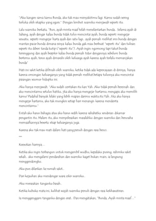 ”Aku kangen sama kamu Bunda, aku tak mau menyakitimu lagi. Kamu sudah sering
terluka oleh sikapku yang egois.” Dengan lembut suamiku menjawab seperti itu.
Lalu suamiku berkata, ”Bun, ayah minta maaf telah menelantarkan bunda.. Selama ayah di
Sabang, ayah dengar kalau bunda tidak tulus mencintai ayah, bunda seperti mengejar
sesuatu, seperti mengejar harta ayah dan satu lagi.. ayah pernah melihat sms bunda dengan
mantan pacar bunda dimana isinya kalau bunda gak mau berbuat “seperti itu” dan tulisan
seperti itu diberi tanda kutip (“seperti itu”). Ayah ingin ngomong tapi takut bunda
tersinggung dan ayah berpikir kalau bunda pernah tidur dengannya sebelum bunda
bertemu ayah, terus ayah dimarahi oleh keluarga ayah karena ayah terlalu memanjakan
bunda”
Hati ini sakit ketika difitnah oleh suamiku, ketika tidak ada kepercayaan di dirinya, hanya
karena omongan keluarganya yang tidak pernah melihat betapa tulusnya aku mencintai
pasangan seumur hidupku ini.
Aku hanya menjawab, “Aku sudah ceritakan itu kan Yah. Aku tidak pernah berzinah dan
aku mencintaimu setulus hatiku, jika aku hanya mengejar hartamu, mengapa aku memilih
kamu? Padahal banyak lelaki yang lebih mapan darimu waktu itu Yah. Jika aku hanya
mengejar hartamu, aku tak mungkin setiap hari menangis karena menderita
mencintaimu.“
Entah aku harus bahagia atau aku harus sedih karena sahabatku sendirian dikamar
pengantin itu. Malam itu, aku menyelesaikan masalahku dengan suamiku dan berusaha
memaafkannya beserta sikap keluarganya juga.
Karena aku tak mau mati dalam hati yang penuh dengan rasa benci.
***
Keesokan harinya…
Ketika aku ingin terbangun untuk mengambil wudhu, kepalaku pusing, rahimku sakit
sekali.. aku mengalami pendarahan dan suamiku kaget bukan main, ia langsung
menggendongku.
Aku pun dilarikan ke rumah sakit..
Dari kejauhan aku mendengar suara zikir suamiku..
Aku merasakan tanganku basah..
Ketika kubuka mata ini, kulihat wajah suamiku penuh dengan rasa kekhawatiran.
Ia menggenggam tanganku dengan erat.. Dan mengatakan, ”Bunda, Ayah minta maaf…”
 