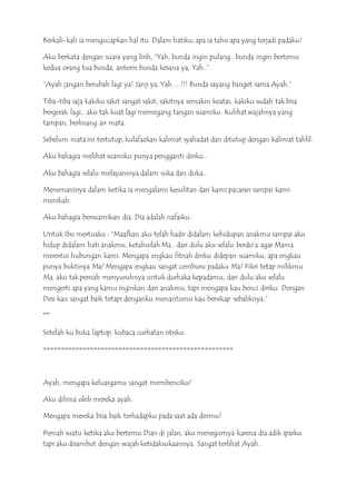 Berkali-kali ia mengucapkan hal itu. Dalam hatiku, apa ia tahu apa yang terjadi padaku?
Aku berkata dengan suara yang lirih, ”Yah, bunda ingin pulang.. bunda ingin bertemu
kedua orang tua bunda, anterin bunda kesana ya, Yah..”
“Ayah jangan berubah lagi ya! Janji ya, Yah… !!! Bunda sayang banget sama Ayah.”
Tiba-tiba saja kakiku sakit sangat sakit, sakitnya semakin keatas, kakiku sudah tak bisa
bergerak lagi.. aku tak kuat lagi memegang tangan suamiku. Kulihat wajahnya yang
tampan, berlinang air mata.
Sebelum mata ini tertutup, kulafazkan kalimat syahadat dan ditutup dengan kalimat tahlil.
Aku bahagia melihat suamiku punya pengganti diriku..
Aku bahagia selalu melayaninya dalam suka dan duka..
Menemaninya dalam ketika ia mengalami kesulitan dari kami pacaran sampai kami
menikah.
Aku bahagia bersuamikan dia. Dia adalah nafasku.
Untuk Ibu mertuaku : “Maafkan aku telah hadir didalam kehidupan anakmu sampai aku
hidup didalam hati anakmu, ketahuilah Ma.. dari dulu aku selalu berdo’a agar Mama
merestui hubungan kami. Mengapa engkau fitnah diriku didepan suamiku, apa engkau
punya buktinya Ma? Mengapa engkau sangat cemburu padaku Ma? Fikri tetap milikmu
Ma, aku tak pernah menyuruhnya untuk durhaka kepadamu, dari dulu aku selalu
mengerti apa yang kamu inginkan dari anakmu, tapi mengapa kau benci diriku. Dengan
Desi kau sangat baik tetapi denganku menantumu kau bersikap sebaliknya.”
***
Setelah ku buka laptop, kubaca curhatan istriku.
=====================================================
Ayah, mengapa keluargamu sangat membenciku?
Aku dihina oleh mereka ayah.
Mengapa mereka bisa baik terhadapku pada saat ada dirimu?
Pernah suatu ketika aku bertemu Dian di jalan, aku menegurnya karena dia adik iparku
tapi aku disambut dengan wajah ketidaksukaannya. Sangat terlihat Ayah..
 
