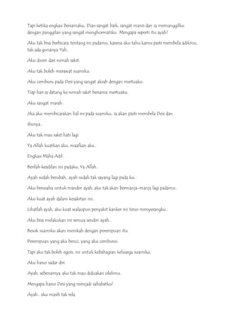 Tapi ketika engkau bersamaku, Dian sangat baik, sangat manis dan ia memanggilku
dengan panggilan yang sangat menghormatiku. Mengapa seperti itu ayah?
Aku tak bisa berbicara tentang ini padamu, karena aku tahu kamu pasti membela adikmu,
tak ada gunanya Yah..
Aku diusir dari rumah sakit.
Aku tak boleh merawat suamiku.
Aku cemburu pada Desi yang sangat akrab dengan mertuaku.
Tiap hari ia datang ke rumah sakit bersama mertuaku.
Aku sangat marah..
Jika aku membicarakan hal ini pada suamiku, ia akan pasti membela Desi dan
ibunya..
Aku tak mau sakit hati lagi.
Ya Allah kuatkan aku, maafkan aku..
Engkau Maha Adil..
Berilah keadilan ini padaku, Ya Allah..
Ayah sudah berubah, ayah sudah tak sayang lagi pada ku..
Aku berusaha untuk mandiri ayah, aku tak akan bermanja-manja lagi padamu..
Aku kuat ayah dalam kesakitan ini..
Lihatlah ayah, aku kuat walaupun penyakit kanker ini terus menyerangku..
Aku bisa melakukan ini semua sendiri ayah..
Besok suamiku akan menikah dengan perempuan itu.
Perempuan yang aku benci, yang aku cemburui.
Tapi aku tak boleh egois, ini untuk kebahagian keluarga suamiku.
Aku harus sadar diri.
Ayah, sebenarnya aku tak mau diduakan olehmu.
Mengapa harus Desi yang menjadi sahabatku?
Ayah.. aku masih tak rela.
 