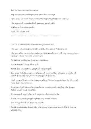 Tapi aku harus ikhlas menerimanya.
Pagi nanti suamiku melangsungkan pernikahan keduanya.
Semoga saja aku masih punya waktu untuk melihatnya tersenyum untukku.
Aku ingin sekali merasakan kasih sayangnya yang terakhir.
Sebelum ajal ini menjemputku.
Ayah.. aku kangen ayah..
=====================================================
Dan kini aku telah membawamu ke orang tuamu, Bunda..
Aku akan mengunjungimu sebulan sekali bersama Desi di Pulau Kayu ini.
Aku akan selalu membawakanmu bunga mawar yang berwana pink yang mencerminkan
keceriaan hatimu yang sakit tertusuk duri.
Bunda tetap cantik, selalu tersenyum disaat tidur.
Bunda akan selalu hidup dihati ayah.
Bunda.. Desi tak sepertimu, yang tidak pernah marah..
Desi sangat berbeda denganmu, ia tak pernah membersihkan telingaku, rambutku tak
pernah di creambathnya, kakiku pun tak pernah dicucinya.
Ayah menyesal telah menelantarkanmu selama 2 tahun, kamu sakit pun aku tak perduli,
hidup dalam kesendirianmu..
Seandainya Ayah tak menelantarkan Bunda, mungkin ayah masih bisa tidur dengan
belaian tangan Bunda yang halus.
Sekarang Ayah sadar, bahwa ayah sangat membutuhkan bunda..
Bunda, kamu wanita yang paling tegar yang pernah kutemui.
Aku menyesal telah asik dalam ke-egoanku..
Bunda.. maafkan aku.. Bunda tidur tetap manis. Senyum manjamu terlihat di tidurmu
yang panjang.
 
