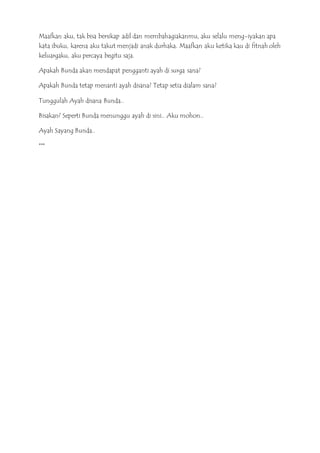 Maafkan aku, tak bisa bersikap adil dan membahagiakanmu, aku selalu meng-iyakan apa
kata ibuku, karena aku takut menjadi anak durhaka. Maafkan aku ketika kau di fitnah oleh
keluargaku, aku percaya begitu saja.
Apakah Bunda akan mendapat pengganti ayah di surga sana?
Apakah Bunda tetap menanti ayah disana? Tetap setia dialam sana?
Tunggulah Ayah disana Bunda..
Bisakan? Seperti Bunda menunggu ayah di sini.. Aku mohon..
Ayah Sayang Bunda..
***
 