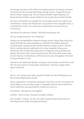 Aku teringat cerita dari suamiku bahwa teman baiknya pernah mencintainya, perempuan
itu bernama Desi dan dia sangat akrab dengan keluarga suamiku. Hingga akhirnya aku
bertemu dengan orangnya juga. Aku pun langsung berjabat tangan dengannya, tak
banyak aku bicara di dalam ruangan tersebut,aku tak mengerti apa yg mereka bicarakan.
Aku sibuk membersihkan & mengobati luka-luka di kepala suamiku, baru sebentar aku
membersihkan mukanya, tiba-tiba adik ipar ku yang bernama Dian mengajakku keluar, ia
minta ditemani ke kantin. Dan suamiku pun mengijinkannya. Kemudian aku pun
menemaninya.
Tapi ketika di luar adik ipar ku berkata, ”lebih baik kau pulang saja, ada
kami yg menjaga abang disini. Kau istirahat saja. ”
Anehnya, aku tak diperbolehkan berpamitan dengan suamiku dengan alasan abang harus
banyak beristirahat dan karena psikologisnya masih labil. Aku berdebat dengannya
mempertanyakan mengapa aku tidak diizinkan berpamitan dengan suamiku. Tapi tiba-
tiba ibu mertuaku datang menghampiriku dan ia juga mengatakan hal yang sama.
Nantinya dia akan memberi alasan pada suamiku mengapa aku pulang tak berpamitan
padanya, toh suamiku selalu menurut apa kata ibunya, baik ibunya salah ataupun tidak,
suamiku tetap saja membenarkannya. Akhirnya aku pun pergi meninggalkan rumah sakit
itu dengan linangan air mata.
Sejak saat itu aku tidak pernah diijinkan menjenguk suamiku sampai ia kembali dari rumah
sakit. Dan aku hanya bisa menangis dalam kesendirianku. Menangis mengapa mereka
sangat membenciku.
***
Hari itu.. aku menangis tanpa sebab, yang ada di benakku aku takut kehilangannya, aku
takut cintanya dibagi dengan yang lain.
Pagi itu, pada saat aku membersihkan pekarangan rumah kami, suamiku memanggil ku ke
taman belakang, ia baru aja selesai sarapan, ia mengajakku duduk di ayunan favorit kami
sambil melihat ikan-ikan yang bertaburan di kolam air mancur itu.
Aku bertanya, ”Ada apa kamu memanggilku?”
Ia berkata, ”Besok aku akan menjenguk keluargaku di Sabang”
Aku menjawab, ”Ia sayang.. aku tahu, aku sudah mengemasi barang-barang kamu di
travel bag dan kamu sudah memeegang tiket bukan?”
 