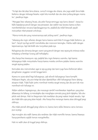 “Ya tapi aku tak akan lama disana, cuma 3 minggu aku disana, aku juga sudah lama tidak
bertemu dengan keluarga besarku sejak kita menikah dan aku akan pulang dengan mama
ku”, jawabnya tegas.
“Mengapa baru sekarang bicara, aku pikir hanya seminggu saja kamu disana?“, tanya ku
balik kepadanya penuh dengan rasa penasaran dan sedikit rasa kecewa karena ia baru
memberitahukan rencana kepulanggannya itu, padahal aku telah bersusah payah
mencarikan tiket pesawat untuknya.
”Mama minta aku yang menemaninya saat pulang nanti”, jawabnya tegas.
”Sekarang aku ingin seharian dengan kamu karena nanti kita 3 minggu tidak bertemu, ya
kan?”, lanjut nya lagi sambil memelukku dan mencium keningku. Hatiku sedih dengan
keputusannya, tapi tak boleh aku tunjukkan pada nya.
Bahagianya aku dimanja dengan suami yang penuh dengan rasa sayang & cintanya walau
terkadang ia bersikap kurang adil terhadapku.
Aku hanya bisa tersenyum saja, padahal aku ingin bersama suamiku, tapi karena
keluarganya tidak menyukaiku hanya karena mereka cemburu padaku karena suamiku
sangat sayang padaku.
Kemudian aku memutuskan agar ia saja yg pergi dan kami juga harus berhemat dalam
pengeluaran anggaran rumah tangga kami.
Karena ini acara sakral bagi keluarganya, jadi seluruh keluarganya harus komplit.
Walaupun begitu, aku pun tetap tak akan diperdulikan oleh keluarganya harus datang
ataupun tidak. Tidak hadir justru membuat mereka sangat senang dan aku pun tak mau
membuat riuh keluarga ini.
Malam sebelum kepergiannya, aku menangis sambil membereskan keperluan yang akan
dibawanya ke Sabang, ia menatapku dan menghapus airmata yang jatuh dipipiku, lalu aku
peluk erat dirinya. Hati ini bergumam tak merelakan dia pergi seakan terjadi sesuatu, tapi
aku tidak tahu apa yang akan terjadi. Aku hanya bisa menangis karena akan ditinggal pergi
olehnya.
Aku tidak pernah ditinggal pergi selama ini, karena kami selalu bersama-sama kemana
pun ia pergi.
Apa mungkin aku sedih karena aku sendirian dan tidak memiliki teman, karena biasanya
hanya pembantu sajalah teman mengobrolku.
Hati ini sedih akan di tinggal pergi olehnya.
 
