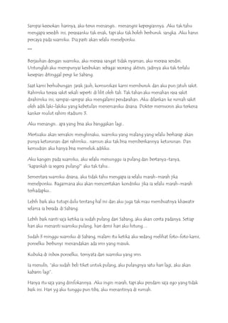 Sampai keesokan harinya, aku terus menangis.. menangisi kepergiannya. Aku tak tahu
mengapa sesedih ini, perasaanku tak enak, tapi aku tak boleh berburuk sangka. Aku harus
percaya pada suamiku. Dia pasti akan selalu menelponku.
***
Berjauhan dengan suamiku, aku merasa sangat tidak nyaman, aku merasa sendiri.
Untunglah aku mempunyai kesibukan sebagai seorang aktivis, jadinya aku tak terlalu
kesepian ditinggal pergi ke Sabang.
Saat kami berhubungan jarak jauh, komunikasi kami memburuk dan aku pun jatuh sakit.
Rahimku terasa sakit sekali seperti di lilit oleh tali. Tak tahan aku menahan rasa sakit
dirahimku ini, sampai-sampai aku mengalami pendarahan. Aku dilarikan ke rumah sakit
oleh adik laki-lakiku yang kebetulan menemaniku disana. Dokter memvonis aku terkena
kanker mulut rahim stadium 3.
Aku menangis.. apa yang bisa aku banggakan lagi..
Mertuaku akan semakin menghinaku, suamiku yang malang yang selalu berharap akan
punya keturunan dari rahimku.. namun aku tak bisa memberikannya keturunan. Dan
kemudian aku hanya bisa memeluk adikku.
Aku kangen pada suamiku, aku selalu menunggu ia pulang dan bertanya-tanya,
“kapankah ia segera pulang?” aku tak tahu..
Sementara suamiku disana, aku tidak tahu mengapa ia selalu marah-marah jika
menelponku. Bagaimana aku akan menceritakan kondisiku jika ia selalu marah-marah
terhadapku..
Lebih baik aku tutupi dulu tentang hal ini dan aku juga tak mau membuatnya khawatir
selama ia berada di Sabang.
Lebih baik nanti saja ketika ia sudah pulang dari Sabang, aku akan cerita padanya. Setiap
hari aku menanti suamiku pulang, hari demi hari aku hitung…
Sudah 3 minggu suamiku di Sabang, malam itu ketika aku sedang melihat foto-foto kami,
ponselku berbunyi menandakan ada sms yang masuk.
Kubuka di inbox ponselku, ternyata dari suamiku yang sms.
Ia menulis, “aku sudah beli tiket untuk pulang, aku pulangnya satu hari lagi, aku akan
kabarin lagi”.
Hanya itu saja yang diinfokannya. Aku ingin marah, tapi aku pendam saja ego yang tidak
baik ini. Hari yg aku tunggu pun tiba, aku menantinya di rumah.
 