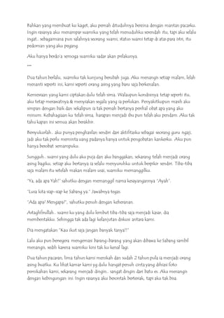 Bahkan yang membuat ku kaget, aku pernah dituduhnya berzina dengan mantan pacarku.
Ingin rasanya aku menampar suamiku yang telah menuduhku serendah itu, tapi aku selalu
ingat.. sebagaimana pun salahnya seorang suami, status suami tetap di atas para istri, itu
pedoman yang aku pegang.
Aku hanya berdo’a semoga suamiku sadar akan prilakunya.
***
Dua tahun berlalu, suamiku tak kunjung berubah juga. Aku menangis setiap malam, lelah
menanti seperti ini, kami seperti orang asing yang baru saja berkenalan.
Kemesraan yang kami ciptakan dulu telah sirna. Walaupun kondisinya tetap seperti itu,
aku tetap merawatnya & menyiakan segala yang ia perlukan. Penyakitkupun masih aku
simpan dengan baik dan sekalipun ia tak pernah bertanya perihal obat apa yang aku
minum. Kebahagiaan ku telah sirna, harapan menjadi ibu pun telah aku pendam. Aku tak
tahu kapan ini semua akan berakhir.
Bersyukurlah.. aku punya penghasilan sendiri dari aktifitasku sebagai seorang guru ngaji,
jadi aku tak perlu meminta uang padanya hanya untuk pengobatan kankerku. Aku pun
hanya berobat semampuku.
Sungguh.. suami yang dulu aku puja dan aku banggakan, sekarang telah menjadi orang
asing bagiku, setiap aku bertanya ia selalu menyuruhku untuk berpikir sendiri. Tiba-tiba
saja malam itu setelah makan malam usai, suamiku memanggilku.
“Ya, ada apa Yah!” sahutku dengan memanggil nama kesayangannya “Ayah”.
“Lusa kita siap-siap ke Sabang ya.” Jawabnya tegas.
“Ada apa? Mengapa?”, sahutku penuh dengan keheranan.
Astaghfirullah.. suami ku yang dulu lembut tiba-tiba saja menjadi kasar, dia
membentakku. Sehingga tak ada lagi kelanjutan diskusi antara kami.
Dia mengatakan ”Kau ikut saja jangan banyak tanya!!”
Lalu aku pun bersegera mengemasi barang-barang yang akan dibawa ke Sabang sambil
menangis, sedih karena suamiku kini tak ku kenal lagi.
Dua tahun pacaran, lima tahun kami menikah dan sudah 2 tahun pula ia menjadi orang
asing buatku. Ku lihat kamar kami yg dulu hangat penuh cinta yang dihiasi foto
pernikahan kami, sekarang menjadi dingin.. sangat dingin dari batu es. Aku menangis
dengan kebingungan ini. Ingin rasanya aku berontak berteriak, tapi aku tak bisa.
 