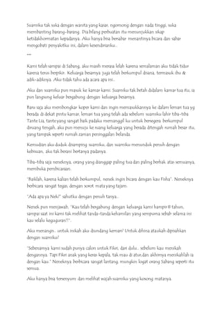 Suamiku tak suka dengan wanita yang kasar, ngomong dengan nada tinggi, suka
membanting barang-barang. Dia bilang perbuatan itu menunjukkan sikap
ketidakhormatan kepadanya. Aku hanya bisa bersabar menantinya bicara dan sabar
mengobati penyakitku ini, dalam kesendirianku..
***
Kami telah sampai di Sabang, aku masih merasa lelah karena semalaman aku tidak tidur
karena terus berpikir. Keluarga besarnya juga telah berkumpul disana, termasuk ibu &
adik-adiknya. Aku tidak tahu ada acara apa ini..
Aku dan suamiku pun masuk ke kamar kami. Suamiku tak betah didalam kamar tua itu, ia
pun langsung keluar bergabung dengan keluarga besarnya.
Baru saja aku membongkar koper kami dan ingin memasukkannya ke dalam lemari tua yg
berada di dekat pintu kamar, lemari tua yang telah ada sebelum suamiku lahir tiba-tiba
Tante Lia, tante yang sangat baik padaku memanggil ku untuk bersegera berkumpul
diruang tengah, aku pun menuju ke ruang keluarga yang berada ditengah rumah besar itu,
yang tampak seperti rumah zaman peninggalan belanda.
Kemudian aku duduk disamping suamiku, dan suamiku menunduk penuh dengan
kebisuan, aku tak berani bertanya padanya.
Tiba-tiba saja neneknya, orang yang dianggap paling tua dan paling berhak atas semuanya,
membuka pembicaraan.
“Baiklah, karena kalian telah berkumpul, nenek ingin bicara dengan kau Fisha”. Neneknya
berbicara sangat tegas, dengan sorot mata yang tajam.
”Ada apa ya Nek?” sahutku dengan penuh tanya..
Nenek pun menjawab, “Kau telah bergabung dengan keluarga kami hampir 8 tahun,
sampai saat ini kami tak melihat tanda-tanda kehamilan yang sempurna sebab selama ini
kau selalu keguguran!!“.
Aku menangis.. untuk inikah aku diundang kemari? Untuk dihina ataukah dipisahkan
dengan suamiku?
“Sebenarnya kami sudah punya calon untuk Fikri, dari dulu.. sebelum kau menikah
dengannya. Tapi Fikri anak yang keras kepala, tak mau di atur,dan akhirnya menikahlah ia
dengan kau.” Neneknya berbicara sangat lantang, mungkin logat orang Sabang seperti itu
semua.
Aku hanya bisa tersenyum dan melihat wajah suamiku yang kosong matanya.
 