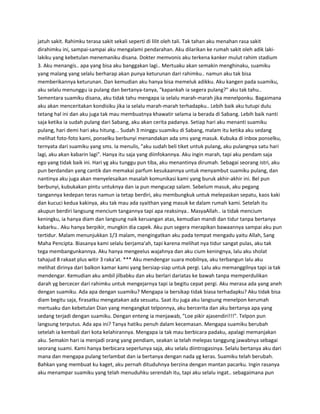 jatuh sakit. Rahimku terasa sakit sekali seperti di lilit oleh tali. Tak tahan aku menahan rasa sakit 
dirahimku ini, sampai-sampai aku mengalami pendarahan. Aku dilarikan ke rumah sakit oleh adik laki-lakiku 
yang kebetulan menemaniku disana. Dokter memvonis aku terkena kanker mulut rahim stadium 
3. Aku menangis.. apa yang bisa aku banggakan lagi.. Mertuaku akan semakin menghinaku, suamiku 
yang malang yang selalu berharap akan punya keturunan dari rahimku.. namun aku tak bisa 
memberikannya keturunan. Dan kemudian aku hanya bisa memeluk adikku. Aku kangen pada suamiku, 
aku selalu menunggu ia pulang dan bertanya-tanya, "kapankah ia segera pulang?" aku tak tahu.. 
Sementara suamiku disana, aku tidak tahu mengapa ia selalu marah-marah jika menelponku. Bagaimana 
aku akan menceritakan kondisiku jika ia selalu marah-marah terhadapku.. Lebih baik aku tutupi dulu 
tetang hal ini dan aku juga tak mau membuatnya khawatir selama ia berada di Sabang. Lebih baik nanti 
saja ketika ia sudah pulang dari Sabang, aku akan cerita padanya. Setiap hari aku menanti suamiku 
pulang, hari demi hari aku hitung... Sudah 3 minggu suamiku di Sabang, malam itu ketika aku sedang 
melihat foto-foto kami, ponselku berbunyi menandakan ada sms yang masuk. Kubuka di inbox ponselku, 
ternyata dari suamiku yang sms. Ia menulis, "aku sudah beli tiket untuk pulang, aku pulangnya satu hari 
lagi, aku akan kabarin lagi". Hanya itu saja yang diinfokannya. Aku ingin marah, tapi aku pendam saja 
ego yang tidak baik ini. Hari yg aku tunggu pun tiba, aku menantinya dirumah. Sebagai seorang istri, aku 
pun berdandan yang cantik dan memakai parfum kesukaannya untuk menyambut suamiku pulang, dan 
nantinya aku juga akan menyelesaikan masalah komunikasi kami yang buruk akhir-akhir ini. Bel pun 
berbunyi, kubukakan pintu untuknya dan ia pun mengucap salam. Sebelum masuk, aku pegang 
tangannya kedepan teras namun ia tetap berdiri, aku membungkuk untuk melepaskan sepatu, kaos kaki 
dan kucuci kedua kakinya, aku tak mau ada syaithan yang masuk ke dalam rumah kami. Setelah itu 
akupun berdiri langsung mencium tangannya tapi apa reaksinya.. MasyaAllah.. ia tidak mencium 
keningku, ia hanya diam dan langsung naik keruangan atas, kemudian mandi dan tidur tanpa bertanya 
kabarku.. Aku hanya berpikir, mungkin dia capek. Aku pun segera merapikan bawaannya sampai aku pun 
tertidur. Malam menunjukkan 1/3 malam, mengingatkan aku pada tempat mengadu yaitu Allah, Sang 
Maha Pencipta. Biasanya kami selalu berjama'ah, tapi karena melihat nya tidur sangat pulas, aku tak 
tega membangunkannya. Aku hanya mengeelus wajahnya dan aku cium keningnya, lalu aku sholat 
tahajud 8 rakaat plus witir 3 raka'at. *** Aku mendengar suara mobilnya, aku terbangun lalu aku 
melihat dirinya dari balkon kamar kami yang bersiap-siap untuk pergi. Lalu aku memanggilnya tapi ia tak 
mendengar. Kemudian aku ambil jilbabku dan aku berlari dariatas ke bawah tanpa memperdulikan 
darah yg bercecer dari rahimku untuk mengejarnya tapi ia begitu cepat pergi. Aku merasa ada yang aneh 
dengan suamiku. Ada apa dengan suamiku? Mengapa ia bersikap tidak biasa terhadapku? Aku tidak bisa 
diam begitu saja, firasatku mengatakan ada sesuatu. Saat itu juga aku langsung menelpon kerumah 
mertuaku dan kebetulan Dian yang mengangkat telponnya, aku bercerita dan aku bertanya apa yang 
sedang terjadi dengan suamiku. Dengan enteng ia menjawab, "Loe pikir ajasendiri!!!". Telpon pun 
langsung terputus. Ada apa ini? Tanya hatiku penuh dalam kecemasan. Mengapa suamiku berubah 
setelah ia kembali dari kota kelahirannya. Mengapa ia tak mau berbicara padaku, apalagi memanjakan 
aku. Semakin hari ia menjadi orang yang pendiam, seakan ia telah melepas tanggung jawabnya sebagai 
seorang suami. Kami hanya berbicara seperlunya saja, aku selalu diintrogasinya. Selalu bertanya aku dari 
mana dan mengapa pulang terlambat dan ia bertanya dengan nada yg keras. Suamiku telah berubah. 
Bahkan yang membuat ku kaget, aku pernah dituduhnya berzina dengan mantan pacarku. Ingin rasanya 
aku menampar suamiku yang telah menuduhku serendah itu, tapi aku selalu ingat.. sebagaimana pun 
 