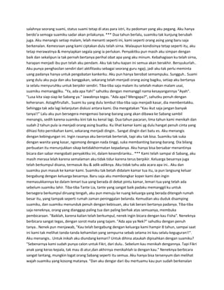 salahnya seorang suami, status suami tetap di atas para istri, itu pedoman yang aku pegang. Aku hanya 
berdo'a semoga suamiku sadar akan prilakunya. *** Dua tahun berlalu, suamiku tak kunjung berubah 
juga. Aku menangis setiap malam, lelah menanti seperti ini, kami seperti orang asing yang baru saja 
berkenalan. Kemesraan yang kami ciptakan dulu telah sirna. Walaupun kondisinya tetap seperti itu, aku 
tetap merawatnya & menyiapkan segala yang ia perlukan. Penyakitku pun masih aku simpan dengan 
baik dan sekalipun ia tak pernah bertanya perihal obat apa yang aku minum. Kebahagiaan ku telah sirna, 
harapan menjadi ibu pun telah aku pendam. Aku tak tahu kapan ini semua akan berakhir. Bersyukurlah.. 
Aku punya penghasilan sendiri dari aktifitasku sebagai seorang guru ngaji, jadi aku tak perlu meminta 
uang padanya hanya untuk pengobatan kankerku. Aku pun hanya berobat semampuku. Sungguh.. Suami 
yang dulu aku puja dan aku banggakan, sekarang telah menjadi orang asing bagiku, setiap aku bertanya 
ia selalu menyuruhku untuk berpikir sendiri. Tiba-tiba saja malam itu setelah makan malam usai, 
suamiku memanggilku. "Ya, ada apa Yah!" sahutku dengan memanggil nama kesayangannya "Ayah". 
"Lusa kita siap-siap ke Sabang ya." Jawabnya tegas. "Ada apa? Mengapa?", sahutku penuh dengan 
keheranan. Astaghfirullah.. Suami ku yang dulu lembut tiba-tiba saja menjadi kasar, dia membentakku. 
Sehingga tak ada lagi kelanjutan diskusi antara kami. Dia mengatakan "Kau ikut saja jangan banyak 
tanya!!" Lalu aku pun bersegera mengemasi barang-barang yang akan dibawa ke Sabang sambil 
menangis, sedih karena suamiku kini tak ku kenal lagi. Dua tahun pacaran, lima tahun kami menikah dan 
sudah 2 tahun pula ia menjadi orang asing buatku. Ku lihat kamar kami yg dulu hangat penuh cinta yang 
dihiasi foto pernikahan kami, sekarang menjadi dingin.. Sangat dingin dari batu es. Aku menangis 
dengan kebingungan ini. Ingin rasanya aku berontak berteriak, tapi aku tak bisa. Suamiku tak suka 
dengan wanita yang kasar, ngomong dengan nada tinggi, suka membanting barang-barang. Dia bilang 
perbuatan itu menunjukkan sikap ketidakhormatan kepadanya. Aku hanya bisa bersabar menantinya 
bicara dan sabar mengobati penyakitku ini, dalam kesendirianku.. *** Kami telah sampai di Sabang, aku 
masih merasa lelah karena semalaman aku tidak tidur karena terus berpikir. Keluarga besarnya juga 
telah berkumpul disana, termasuk ibu & adik-adiknya. Aku tidak tahu ada acara apa ini.. Aku dan 
suamiku pun masuk ke kamar kami. Suamiku tak betah didalam kamar tua itu, ia pun langsung keluar 
bergabung dengan keluarga besarnya. Baru saja aku membongkar koper kami dan ingin 
memasukkannya ke dalam lemari tua yang berada di dekat pintu kamar, lemari tua yang telah ada 
sebelum suamiku lahir. Tiba-tiba Tante Lia, tante yang sangat baik padaku memanggil ku untuk 
bersegera berkumpul diruang tengah, aku pun menuju ke ruang keluarga yang berada ditengah rumah 
besar itu, yang tampak seperti rumah zaman peninggalan belanda. Kemudian aku duduk disamping 
suamiku, dan suamiku menunduk penuh dengan kebisuan, aku tak berani bertanya padanya. Tiba-tiba 
saja neneknya, orang yang dianggap paling tua dan paling berhak atas semuanya, membuka 
pembicaraan. "Baiklah, karena kalian telah berkumpul, nenek ingin bicara dengan kau Fisha". Neneknya 
berbicara sangat tegas, dengan sorot mata yang tajam. "Ada apa ya Nek?" sahutku dengan penuh 
tanya.. Nenek pun menjawab, "Kau telah bergabung dengan keluarga kami hampir 8 tahun, sampai saat 
ini kami tak melihat tanda-tanda kehamilan yang sempurna sebab selama ini kau selalu keguguran!!". 
Aku menangis.. Untuk inikah aku diundang kemari? Untuk dihina ataukah dipisahkan dengan suamiku? 
"Sebenarnya kami sudah punya calon untuk Fikri, dari dulu.. Sebelum kau menikah dengannya. Tapi Fikri 
anak yang keras kepala, tak mau di atur,dan akhirnya menikahlah ia dengan kau." Neneknya berbicara 
sangat lantang, mungkin logat orang Sabang seperti itu semua. Aku hanya bisa tersenyum dan melihat 
wajah suamiku yang kosong matanya. "Dan aku dengar dari ibu mertuamu kau pun sudah berkenalan 
 