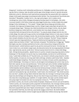 dengannya", neneknya masih melanjutkan pembicaraan itu. Sedangkan suamiku hanya terdiam saja, 
tapi aku lihat air matanya. Ingin aku peluk suamiku agar ia kuat dengan semua ini, tapi aku tak punya 
keberanian untuk itu. Neneknya masih saja berbicara panjang lebar dan yang terakhir dari ucapannya 
dengan mimik wajah yang sangat menantang kemudian berkata, "kau maunya gimana? kau dimadu atau 
diceraikan?" MasyaAllah.. Kuatkan hati ini.. Aku ingin jatuh pingsan. Hati ini seakan remuk 
mendengarnya, hancur hatiku. Mengapa keluarganya bersikap seperti ini terhadapku.. Aku selalu 
munutupi masalah ini dari kedua orang tuaku yang tinggal di pulau kayu, mereka mengira aku sangat 
bahagia 2 tahun belakangan ini. "Fish, jawab!." Dengan tegas Ibunya langsung memintaku untuk 
menjawab. Aku langsung memegang tangan suamiku. Dengan tangan yang dingin dan gemetar aku 
menjawab dengan tegas. "Walaupun aku tidak bisa berdiskusi dulu dengan imamku, tapi aku dapat 
berdiskusi dengannya melalui bathiniah, untuk kebaikan dan masa depan keluarga ini, aku akan 
menyambut baik seorang wanita baru dirumah kami." Itu yang aku jawab, dengan kata lain aku rela 
cintaku dibagi. Dan pada saat itu juga suamiku memandangku dengan tetesan air mata, tapi air mataku 
tak sedikit pun menetes di hadapan mereka. Aku lalu bertanya kepada suamiku, "Ayah siapakah yang 
akan menjadi sahabatku dirumah kita nanti, yah?" Suamiku menjawab, "Dia Desi!" Akupun langsung 
menarik napas dan langsung berbicara, "Kapan pernikahannya berlangsung? Apa yang harus saya 
siapkan dalam pernikahan ini Nek?." Ayah mertuaku menjawab, "Pernikahannya 2 minggu lagi." "Baiklah 
kalo begitu saya akan menelpon pembantu di rumah, untuk menyuruhnya mengurus KK kami ke 
kelurahan besok", setelah berbicara seperti itu aku permisi untuk pamit ke kamar. Tak tahan lagi.. Air 
mata ini akan turun, aku berjalan sangat cepat, aku buka pintu kamar dan aku langsung duduk di tempat 
tidur. Ingin berteriak, tapi aku sendiri disini. Tak kuat rasanya menerima hal ini, cintaku telah dibagi. 
Sakit.. Diiringi akutnya penyakitku.. Apakah karena ini suamiku menjadi orang yang asing selama 2 tahun 
belakangan ini? Aku berjalan menuju ke meja rias, kubuka jilbabku, aku bercermin sambil bertanya-tanya, 
"sudah tidak cantikkah aku ini?" Kuambil sisirku, aku menyisiri rambutku yang setiap hari rontok. 
Kulihat wajahku, ternyata aku memang sudah tidak cantik lagi, rambutku sudah hampir habis.. kepalaku 
sudah botak dibagian tengahnya. Tiba-tiba pintu kamar ini terbuka, ternyata suamiku yang datang, ia 
berdiri dibelakangku. Tak kuhapus air mata ini, aku bersegera memandangnya dari cermin meja rias itu. 
Kami diam sejenak, lalu aku mulai pembicaraan, "terima kasih ayah, kamu memberi sahabat kepada ku. 
Jadi aku tak perlu sedih lagi saat ditinggal pergi kamu nanti! Iya kan?." Suamiku mengangguk sambil 
melihat kepalaku tapi tak sedikitpun ia tersenyum dan bertanya kenapa rambutku rontok, dia hanya 
mengatakan jangan salah memakai shampo. Dalam hatiku bertanya, "mengapa ia sangat cuek?" dan ia 
sudah tak memanjakanku lagi. Lalu dia berkata, "sudah malam, kita istirahat yuk!" "Aku sholat isya dulu 
baru aku tidur", jawabku tenang. Dalam sholat dan dalam tidur aku menangis. Ku hitung mundur waktu, 
kapan aku akan berbagi suami dengannya. Aku pun ikut sibuk mengurusi pernikahan suamiku. Aku tak 
tahu kalau Desi orang Sabang juga. Sudahlah, ini mungkin takdirku. Aku ingin suamiku kembali seperti 
dulu,yang sangat memanjakan aku atas rasa sayang dan cintanya itu. *** Malam sebelum hari 
pernikahan suamiku, aku menulis curahan hatiku di laptopku. Dilaptop aku menulis saat-saat terakhirku 
melihat suamiku, aku marah pada suamiku yang telah menelantarkanku. Aku menangis melihat suamiku 
yang sedang tidur pulas, apa salahku? sampai ia berlaku sekejam itu kepadaku. Aku save di My 
Document yang bertitle<span class="Apple-converted-space"> </span>"Aku Mencintaimu Suamiku." 
Hari pernikahan telah tiba, aku telah siap, tapi aku tak sanggup untuk keluar. Aku berdiri didekat 
jendela, aku melihat matahari, karena mungkin saja aku takkan bisa melihat sinarnya lagi. Aku berdiri 
 
