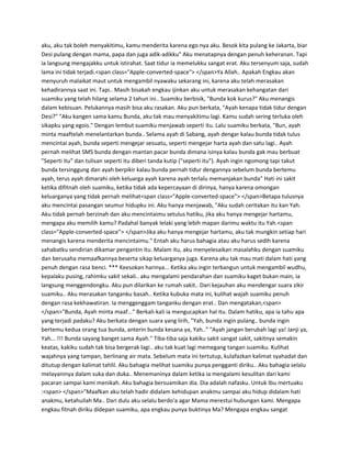 aku, aku tak boleh menyakitimu, kamu menderita karena ego nya aku. Besok kita pulang ke Jakarta, biar 
Desi pulang dengan mama, papa dan juga adik-adikku" Aku menatapnya dengan penuh keheranan. Tapi 
ia langsung mengajakku untuk istirahat. Saat tidur ia memelukku sangat erat. Aku tersenyum saja, sudah 
lama ini tidak terjadi.<span class="Apple-converted-space"> </span>Ya Allah.. Apakah Engkau akan 
menyuruh malaikat maut untuk mengambil nyawaku sekarang ini, karena aku telah merasakan 
kehadirannya saat ini. Tapi.. Masih bisakah engkau ijinkan aku untuk merasakan kehangatan dari 
suamiku yang telah hilang selama 2 tahun ini.. Suamiku berbisik, "Bunda kok kurus?" Aku menangis 
dalam kebisuan. Pelukannya masih bisa aku rasakan. Aku pun berkata, "Ayah kenapa tidak tidur dengan 
Desi?" "Aku kangen sama kamu Bunda, aku tak mau menyakitimu lagi. Kamu sudah sering terluka oleh 
sikapku yang egois." Dengan lembut suamiku menjawab seperti itu. Lalu suamiku berkata, "Bun, ayah 
minta maaftelah menelantarkan bunda.. Selama ayah di Sabang, ayah dengar kalau bunda tidak tulus 
mencintai ayah, bunda seperti mengejar sesuatu, seperti mengejar harta ayah dan satu lagi.. Ayah 
pernah melihat SMS bunda dengan mantan pacar bunda dimana isinya kalau bunda gak mau berbuat 
"Seperti itu" dan tulisan seperti itu diberi tanda kutip ("seperti itu"). Ayah ingin ngomong tapi takut 
bunda tersinggung dan ayah berpikir kalau bunda pernah tidur dengannya sebelum bunda bertemu 
ayah, terus ayah dimarahi oleh keluarga ayah karena ayah terlalu memanjakan bunda" Hati ini sakit 
ketika difitnah oleh suamiku, ketika tidak ada kepercayaan di dirinya, hanya karena omongan 
keluarganya yang tidak pernah melihat<span class="Apple-converted-space"> </span>Betapa tulusnya 
aku mencintai pasangan seumur hidupku ini. Aku hanya menjawab, "Aku sudah ceritakan itu kan Yah. 
Aku tidak pernah berzinah dan aku mencintaimu setulus hatiku, jika aku hanya mengejar hartamu, 
mengapa aku memilih kamu? Padahal banyak lelaki yang lebih mapan darimu waktu itu Yah.<span 
class="Apple-converted-space"> </span>Jika aku hanya mengejar hartamu, aku tak mungkin setiap hari 
menangis karena menderita mencintaimu." Entah aku harus bahagia atau aku harus sedih karena 
sahabatku sendirian dikamar pengantin itu. Malam itu, aku menyelesaikan masalahku dengan suamiku 
dan berusaha memaafkannya beserta sikap keluarganya juga. Karena aku tak mau mati dalam hati yang 
penuh dengan rasa benci. *** Keesokan harinya... Ketika aku ingin terbangun untuk mengambil wudhu, 
kepalaku pusing, rahimku sakit sekali.. aku mengalami pendarahan dan suamiku kaget bukan main, ia 
langsung menggendongku. Aku pun dilarikan ke rumah sakit.. Dari kejauhan aku mendengar suara zikir 
suamiku.. Aku merasakan tanganku basah.. Ketika kubuka mata ini, kulihat wajah suamiku penuh 
dengan rasa kekhawatiran. Ia menggenggam tanganku dengan erat.. Dan mengatakan,<span> 
</span>"Bunda, Ayah minta maaf..." Berkali-kali ia mengucapkan hal itu. Dalam hatiku, apa ia tahu apa 
yang terjadi padaku? Aku berkata dengan suara yang lirih, "Yah, bunda ingin pulang.. bunda ingin 
bertemu kedua orang tua bunda, anterin bunda kesana ya, Yah.." "Ayah jangan berubah lagi ya! Janji ya, 
Yah... !!! Bunda sayang banget sama Ayah." Tiba-tiba saja kakiku sakit sangat sakit, sakitnya semakin 
keatas, kakiku sudah tak bisa bergerak lagi.. aku tak kuat lagi memegang tangan suamiku. Kulihat 
wajahnya yang tampan, berlinang air mata. Sebelum mata ini tertutup, kulafazkan kalimat syahadat dan 
ditutup dengan kalimat tahlil. Aku bahagia melihat suamiku punya pengganti diriku.. Aku bahagia selalu 
melayaninya dalam suka dan duka.. Menemaninya dalam ketika ia mengalami kesulitan dari kami 
pacaran sampai kami menikah. Aku bahagia bersuamikan dia. Dia adalah nafasku. Untuk Ibu mertuaku 
:<span> </span>"Maafkan aku telah hadir didalam kehidupan anakmu sampai aku hidup didalam hati 
anakmu, ketahuilah Ma.. Dari dulu aku selalu berdo'a agar Mama merestui hubungan kami. Mengapa 
engkau fitnah diriku didepan suamiku, apa engkau punya buktinya Ma? Mengapa engkau sangat 
 