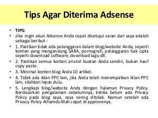 Tips Agar Diterima Adsense
• TIPS:
• Jika ingin akun Adsense Anda cepat disetujui saran dari saya adalah
sebagai berikut :
• 1. Pastikan tidak ada pelanggaran dalam blog/website Anda, seperti
konten yang mengandung SARA, pornografi, pelanggaran hak cipta
seperti download software, download lagu dll.
• 2. Pastikan semua konten arisinil buatan Anda sendiri, bukan hasil
copy paste.
• 3. Minimal konten blog Anda 10 artikel.
• 4. Tidak ada iklan PPC lain, jika Anda telah menempatkan iklan PPC
lain, silahkan lepas dulu.
• 5. Lengkapi blog/website Anda dengan halaman Privacy Policy.
Berdasarkan pengalaman sebelumnya, ketika belum ada Privacy
Policy pada blog saya, saya sering ditolak. Namun setelah ada
Privacy Policy Alhamdulillah cepat di approvenya.

 
