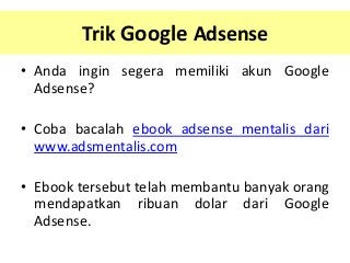 Trik Google Adsense
• Anda ingin segera memiliki akun Google
Adsense?
• Coba bacalah ebook adsense mentalis dari
www.adsmentalis.com
• Ebook tersebut telah membantu banyak orang
mendapatkan ribuan dolar dari Google
Adsense.

 
