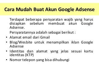 Cara Mudah Buat Akun Google Adsense

•
•
•

•

Terdapat beberapa persyaratan wajib yang harus
disiapkan sebelum membuat akun Google
Adsense.
Persyaratannya adalah sebagai berikut :
Alamat email dari Gmail
Blog/Wesbite untuk menampilkan iklan Google
Adsense
Identitas dan alamat yang jelas sesuai kartu
identitas (KTP)
Nomor telepon yang bisa dihubungi

 
