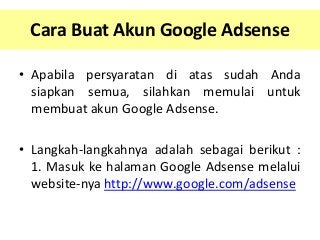 Cara Buat Akun Google Adsense
• Apabila persyaratan di atas sudah Anda
siapkan semua, silahkan memulai untuk
membuat akun Google Adsense.
• Langkah-langkahnya adalah sebagai berikut :
1. Masuk ke halaman Google Adsense melalui
website-nya http://www.google.com/adsense

 