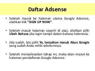Daftar Adsense
• Setelah masuk ke halaman utama Google Adsense,
silahkan klik “SIGN UP NOW”.
• Setelah masuk halaman seperti di atas, silahkan pilih
Ubah Bahasa jika ingin tampil dalam bahasa Indonesia.
• Jika sudah, lalu pilih Ya, lanjutkan masuk Akun Google
yang sudah Anda miliki sebelumnya.
• Setelah menyelesaikan tahap ini, maka akan masuk ke
halaman pendaftaran Google Adsense.

 