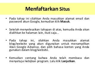 Menfaftarkan Situs
• Pada tahap ini silahkan Anda masukkan alamat email dan
password akun Google, kemudian klik Masuk.
• Setelah menyelesaikan tahapan di atas, kemudia Anda akan
dialihkan ke halaman lain, ikuti saja...

• Pada tahap ini, silahkan Anda masukkan alamat
blog/website yang akan digunakan untuk menampilkan
iklan Google Adsense, dan pilih bahasa konten yang Anda
gunakan dalam blog/website.
• Kemudian centang bahwa Anda telah membaca dan
menyetujui kebijkan program. Lalu klik Lanjutkan.

 