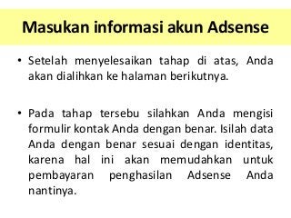 Masukan informasi akun Adsense
• Setelah menyelesaikan tahap di atas, Anda
akan dialihkan ke halaman berikutnya.
• Pada tahap tersebu silahkan Anda mengisi
formulir kontak Anda dengan benar. Isilah data
Anda dengan benar sesuai dengan identitas,
karena hal ini akan memudahkan untuk
pembayaran penghasilan Adsense Anda
nantinya.

 