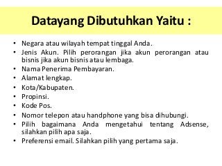 Datayang Dibutuhkan Yaitu :
• Negara atau wilayah tempat tinggal Anda.
• Jenis Akun. Pilih perorangan jika akun perorangan atau
bisnis jika akun bisnis atau lembaga.
• Nama Penerima Pembayaran.
• Alamat lengkap.
• Kota/Kabupaten.
• Propinsi.
• Kode Pos.
• Nomor telepon atau handphone yang bisa dihubungi.
• Pilih bagaimana Anda mengetahui tentang Adsense,
silahkan pilih apa saja.
• Preferensi email. Silahkan pilih yang pertama saja.

 
