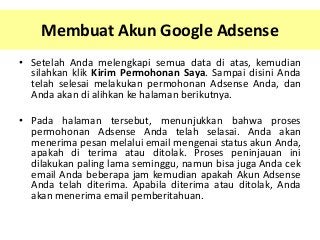 Membuat Akun Google Adsense
• Setelah Anda melengkapi semua data di atas, kemudian
silahkan klik Kirim Permohonan Saya. Sampai disini Anda
telah selesai melakukan permohonan Adsense Anda, dan
Anda akan di alihkan ke halaman berikutnya.
• Pada halaman tersebut, menunjukkan bahwa proses
permohonan Adsense Anda telah selasai. Anda akan
menerima pesan melalui email mengenai status akun Anda,
apakah di terima atau ditolak. Proses peninjauan ini
dilakukan paling lama seminggu, namun bisa juga Anda cek
email Anda beberapa jam kemudian apakah Akun Adsense
Anda telah diterima. Apabila diterima atau ditolak, Anda
akan menerima email pemberitahuan.

 