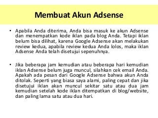 Membuat Akun Adsense
• Apabila Anda diterima, Anda bisa masuk ke akun Adsense
dan menempatkan kode iklan pada blog Anda. Tetapi iklan
belum bisa dilihat, karena Google Adsense akan melakukan
review kedua, apabila review kedua Anda lolos, maka iklan
Adsense Anda telah disetujui sepenuhnya.

• Jika beberapa jam kemudian atau beberapa hari kemudian
iklan Adsense belum juga muncul, silahkan cek email Anda.
Apakah ada pesan dari Google Adsense bahwa akun Anda
ditolak. Seperti yang biasa saya alami, paling cepat dan jika
disetujui iklan akan muncul sekitar satu atau dua jam
kemudian setelah kode iklan ditempatkan di blog/website,
dan paling lama satu atau dua hari.

 
