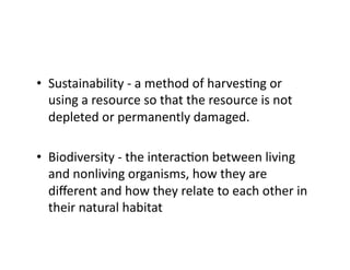 •  Sustainability	
  -­‐	
  a	
  method	
  of	
  harvesEng	
  or	
  
using	
  a	
  resource	
  so	
  that	
  the	
  resource	
  is	
  not	
  
depleted	
  or	
  permanently	
  damaged.	
  	
  
•  Biodiversity	
  -­‐	
  the	
  interacEon	
  between	
  living	
  
and	
  nonliving	
  organisms,	
  how	
  they	
  are	
  
diﬀerent	
  and	
  how	
  they	
  relate	
  to	
  each	
  other	
  in	
  
their	
  natural	
  habitat	
  	
  

 